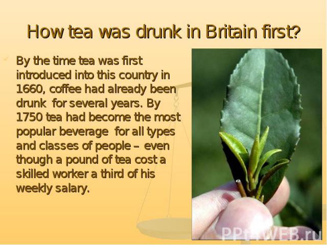 By the time tea was first introduced into this country in 1660, coffee had already been drunk for several years. By 1750 tea had become the most popular beverage for all types and classes of people – even though a pound of tea cost a skilled worker …