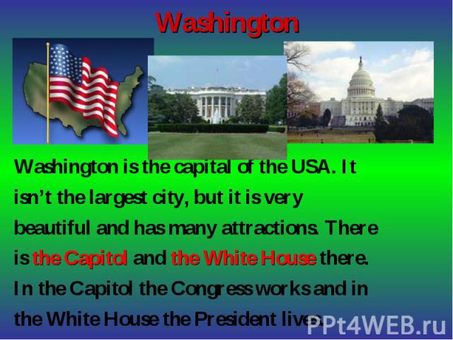 Washington is the capital of the USA. It Washington is the capital of the USA. It isn’t the largest city, but it is very beautiful and has many attractions. There is the Capitol and the White House there. In the Capitol the Congress works and in the…