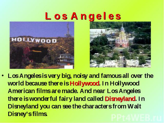 Los Angeles is very big, noisy and famous all over the world because there is Hollywood. In Hollywood American films are made. And near Los Angeles there is wonderful fairy land called Disneyland. In Disneyland you can see the characters from Walt D…
