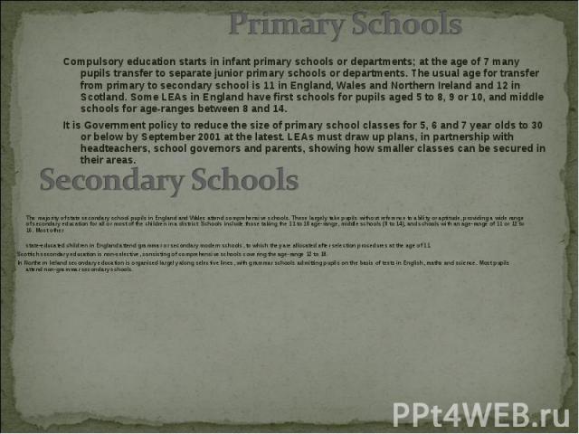 Compulsory education starts in infant primary schools or departments; at the age of 7 many pupils transfer to separate junior primary schools or departments. The usual age for transfer from primary to secondary school is 11 in England, Wales and Nor…