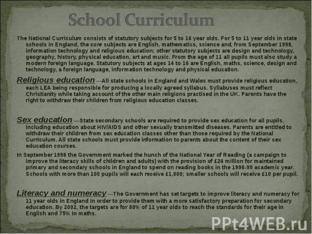 The National Curriculum consists of statutory subjects for 5 to 16 year olds. For 5 to 11 year olds in state schools in England, the core subjects are English, mathematics, science and, from September 1998, information technology and religious educa…