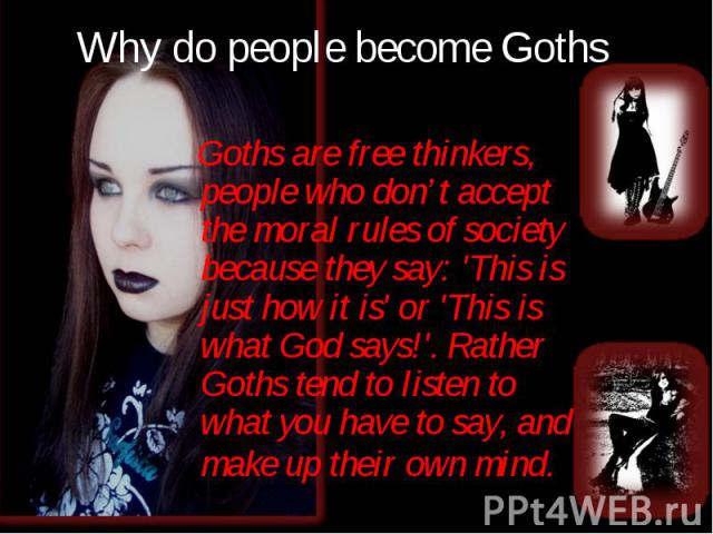 Goths are free thinkers, people who don’t accept the moral rules of society because they say: 'This is just how it is' or 'This is what God says!'. Rather Goths tend to listen to what you have to say, and make up their own mind. Goths are free think…