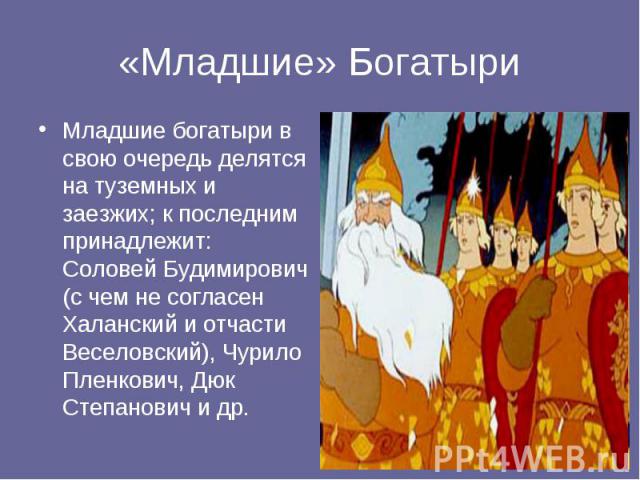 Младшие богатыри в свою очередь делятся на туземных и заезжих; к последним принадлежит: Соловей Будимирович (с чем не согласен Халанский и отчасти Веселовский), Чурило Пленкович, Дюк Степанович и др. Младшие богатыри в свою очередь делятся на туземн…