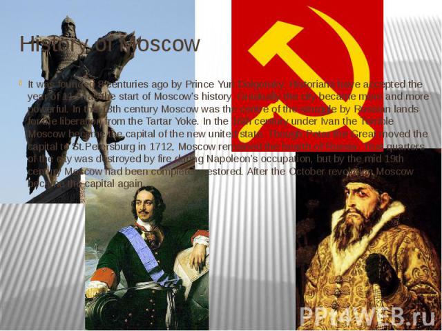 History of Moscow It was founded 8 centuries ago by Prince Yuri Dolgoruky. Historians have accepted the year of 1147 as the start of Moscow’s history. Gradually the city became more and more powerful. In the 13th century Moscow was the centre of the…