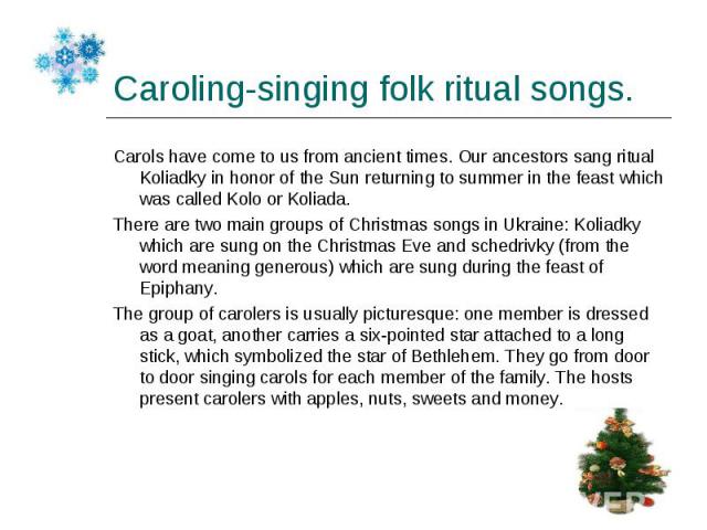 Carols have come to us from ancient times. Our ancestors sang ritual Koliadky in honor of the Sun returning to summer in the feast which was called Kolo or Koliada. Carols have come to us from ancient times. Our ancestors sang ritual Koliadky in hon…