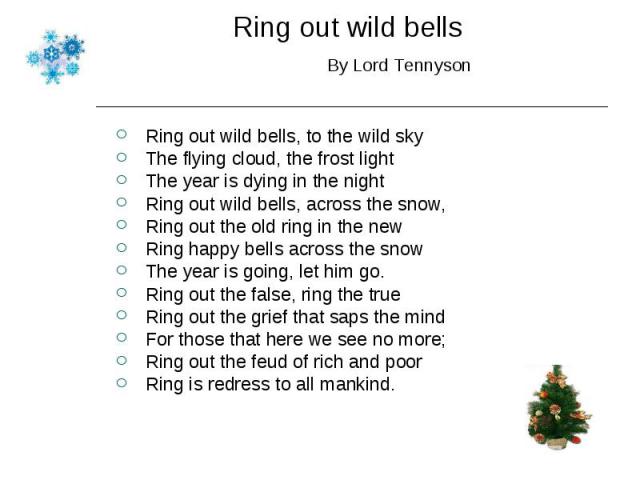 Ring out wild bells, to the wild sky Ring out wild bells, to the wild sky The flying cloud, the frost light The year is dying in the night Ring out wild bells, across the snow, Ring out the old ring in the new Ring happy bells across the snow The ye…