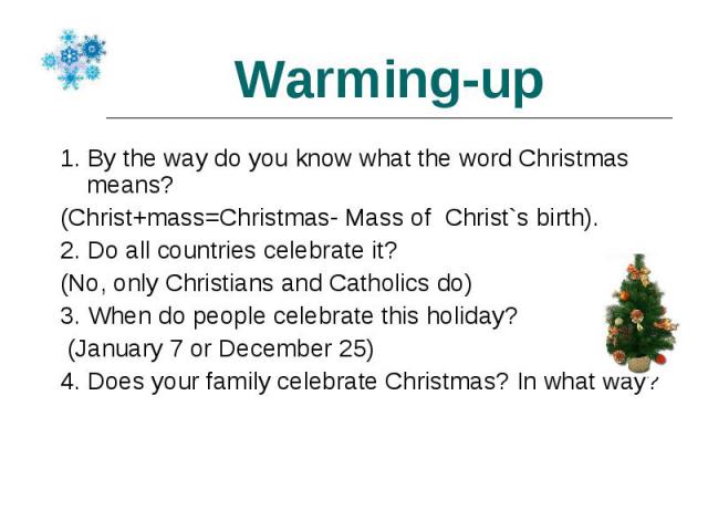 1. By the way do you know what the word Christmas means? 1. By the way do you know what the word Christmas means? (Christ+mass=Christmas- Mass of Christ`s birth). 2. Do all countries celebrate it? (No, only Christians and Catholics do) 3. When do pe…