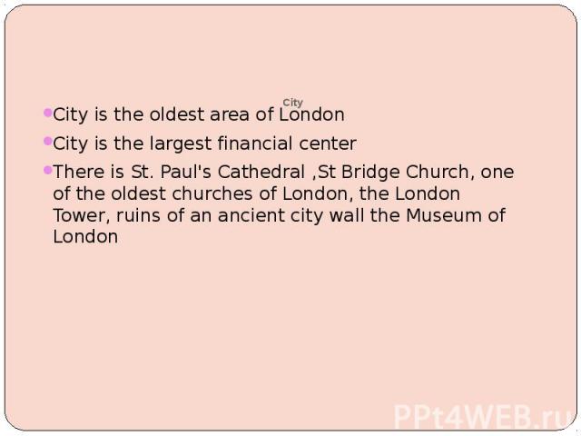 City City is the oldest area of London City is the largest financial center There is St. Paul's Cathedral ,St Bridge Church, one of the oldest churches of London, the London Tower, ruins of an ancient city wall the Museum of London