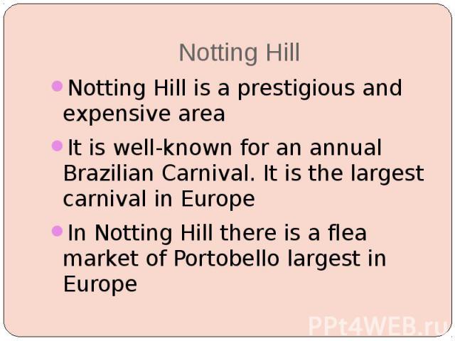 Notting Hill Notting Hill is a prestigious and expensive area It is well-known for an annual Brazilian Carnival. It is the largest carnival in Europe In Notting Hill there is a flea market of Portobello largest in Europe