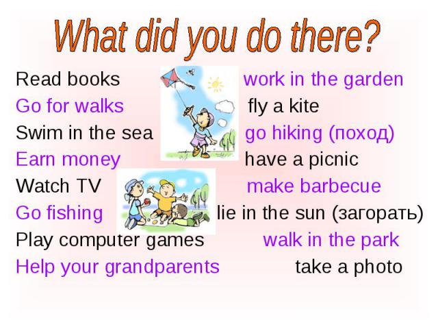 Read books work in the garden Read books work in the garden Go for walks fly a kite Swim in the sea go hiking (поход) Earn money have a picnic Watch TV make barbecue Go fishing lie in the sun (загорать) Play computer games walk in the park Help your…