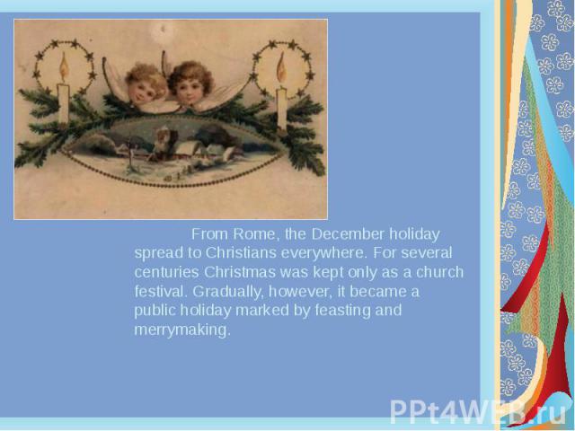 From Rome, the December holiday spread to Christians everywhere. For several centuries Christmas was kept only as a church festival. Gradually, however, it became a public holiday marked by feasting and merrymaking. From Rome, the December holiday s…