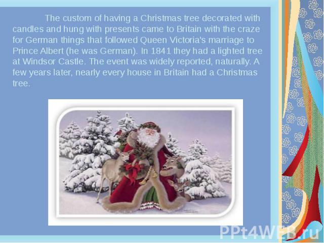 The custom of having a Christmas tree decorated with candles and hung with presents came to Britain with the craze for German things that followed Queen Victoria's marriage to Prince Albert (he was German). In 1841 they had a lighted tree at Windsor…