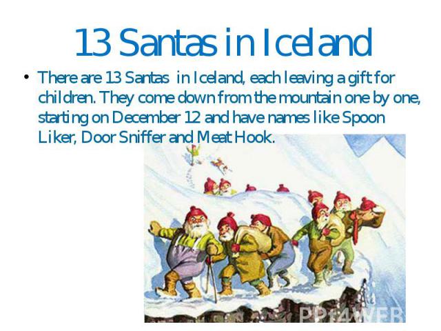 13 Santas in Iceland There are 13 Santas in Iceland, each leaving a gift for children. They come down from the mountain one by one, starting on December 12 and have names like Spoon Liker, Door Sniffer and Meat Hook.