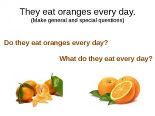 They eat oranges every day. (Make general and special questions)