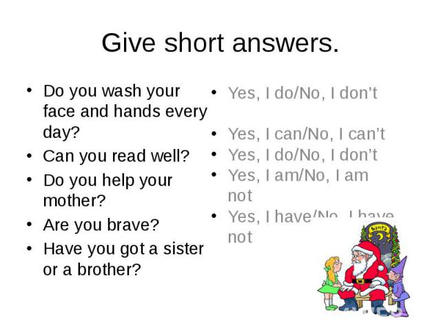 Give short answers. Do you wash your face and hands every day? Can you read well? Do you help your mother? Are you brave? Have you got a sister or a brother?