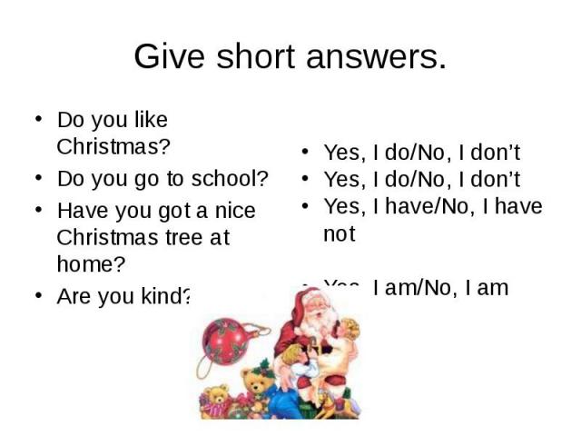 Give short answers. Do you like Christmas? Do you go to school? Have you got a nice Christmas tree at home? Are you kind?