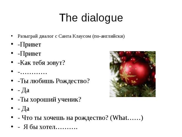 The dialogue Разыграй диалог с Санта Клаусом (по-английски) -Привет -Привет -Как тебя зовут? -………… -Ты любишь Рождество? - Да -Ты хороший ученик? - Да - Что ты хочешь на рождество? (What……) - Я бы хотел……….