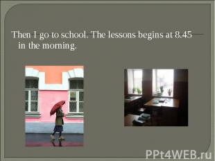 Then I go to school. The lessons begins at 8.45 in the morning. Then I go to sch