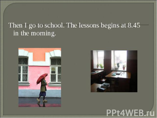 Then I go to school. The lessons begins at 8.45 in the morning. Then I go to school. The lessons begins at 8.45 in the morning.