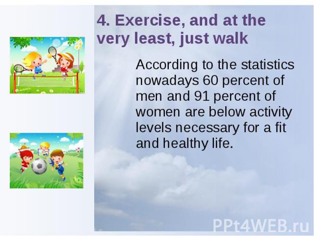 4. Exercise, and at the very least, just walk According to the statistics nowadays 60 percent of men and 91 percent of women are below activity levels necessary for a fit and healthy life.