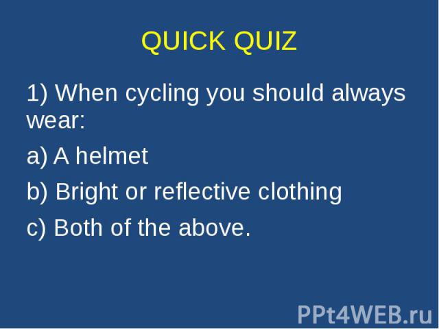 QUICK QUIZ 1) When cycling you should always wear: a) A helmet b) Bright or reflective clothing c) Both of the above.