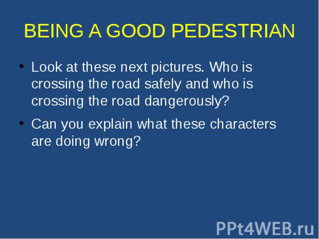 BEING A GOOD PEDESTRIAN Look at these next pictures. Who is crossing the road safely and who is crossing the road dangerously? Can you explain what these characters are doing wrong?