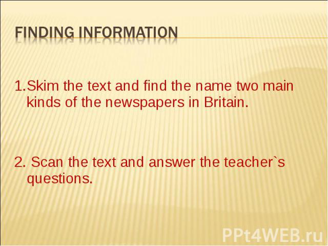 1.Skim the text and find the name two main kinds of the newspapers in Britain. 2. Scan the text and answer the teacher`s questions.
