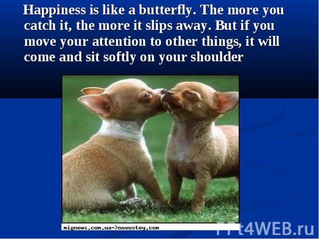 Happiness is like a butterfly. The more you catch it, the more it slips away. But if you move your attention to other things, it will come and sit softly on your shoulder Happiness is like a butterfly. The more you catch it, the more it slips away. …
