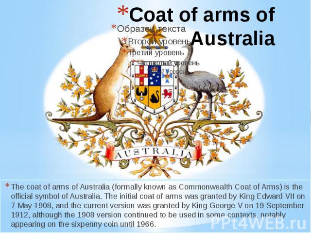The coat of arms of Australia (formally known as Commonwealth Coat of Arms) is the official symbol of Australia. The initial coat of arms was granted by King Edward VII on 7 May 1908, and the current version was granted by King George V on 19 Septem…