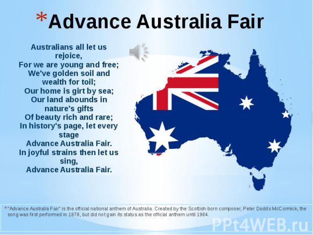 Advance Australia Fair "Advance Australia Fair" is the official national anthem of Australia. Created by the Scottish-born composer, Peter Dodds McCormick, the song was first performed in 1878, but did not gain its status as the official a…