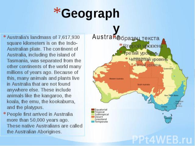 Geography Australia's landmass of 7,617,930 square kilometers is on the Indo-Australian plate. The continent of Australia, including the island of Tasmania, was separated from the other continents of the world many millions of years ago. Because of …