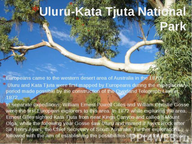 Uluru-Kata Tjuta National Park Europeans came to the western desert area of Australia in the 1870s. Uluru and Kata Tjuta were first mapped by Europeans during the expeditionary period made possible by the construction of the Overland Telegraph Line …