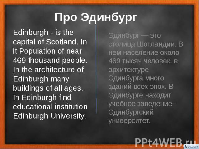 Про Эдинбург Эдинбург — это столица Шотландии. В нём население около 469 тысяч человек. в архитектуре Эдинбурга много зданий всех эпох. В Эдинбурге находит учебное заведение– Эдинбургский университет.