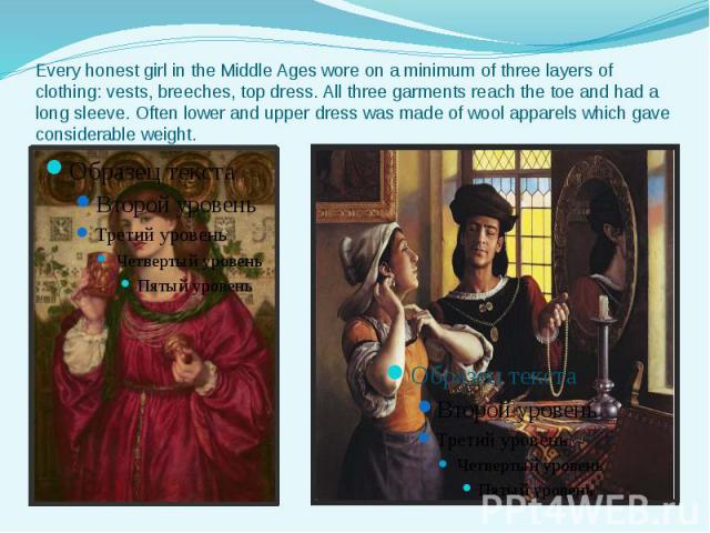 Every honest girl in the Middle Ages wore on a minimum of three layers of clothing: vests, breeches, top dress. All three garments reach the toe and had a long sleeve. Often lower and upper dress was made of wool apparels which gave considerable weight.