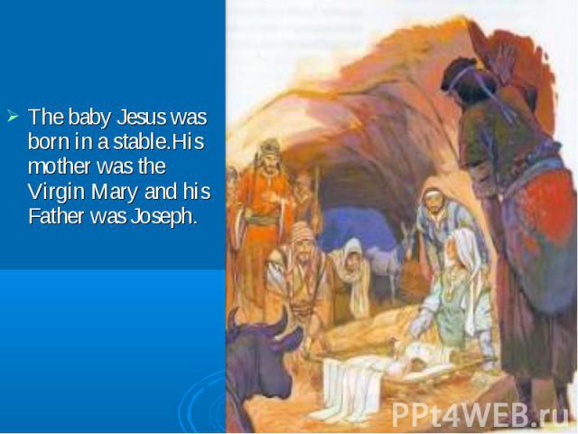 The baby Jesus was born in a stable.His mother was the Virgin Mary and his Father was Joseph. The baby Jesus was born in a stable.His mother was the Virgin Mary and his Father was Joseph.
