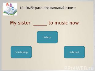 My sister ______ to music now. 12. Выберите правильный ответ: