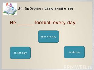 He _______ football every day. 24. Выберите правильный ответ: