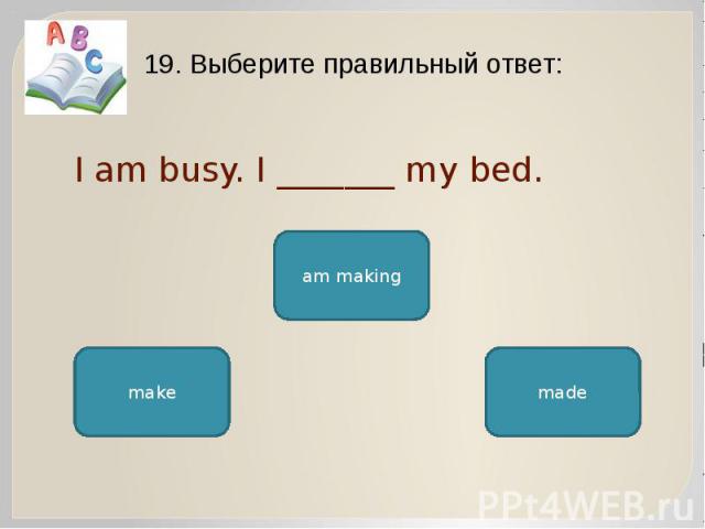 I am busy. I _______ my bed. 19. Выберите правильный ответ: