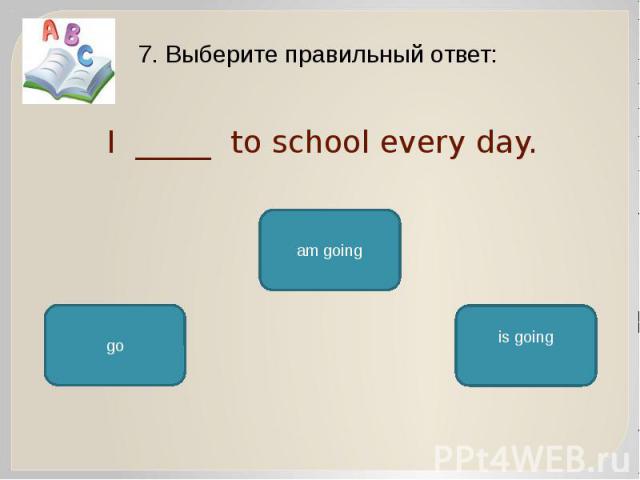 I _____ to school every day. 7. Выберите правильный ответ: