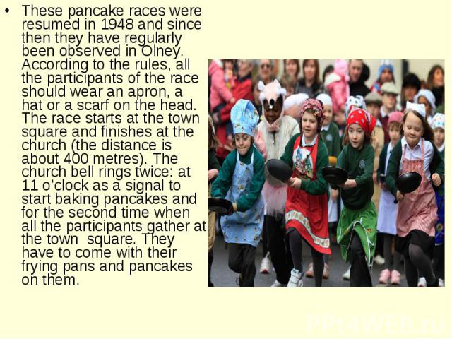 These pancake races were resumed in 1948 and since then they have regularly been observed in Olney. According to the rules, all the participants of the race should wear an apron, a hat or a scarf on the head. The race starts at the town square and f…