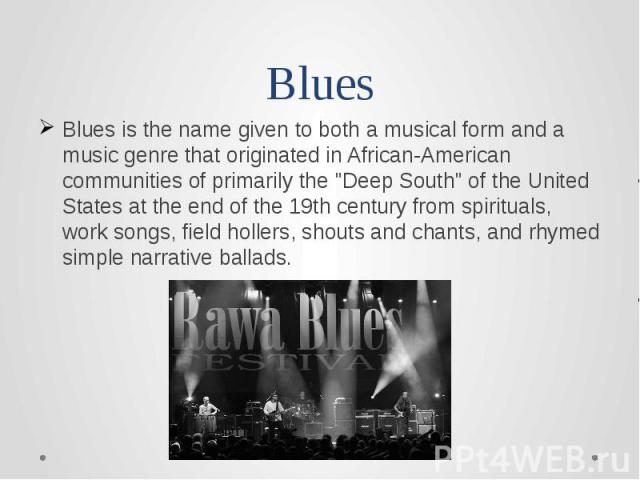 Blues Blues is the name given to both a musical form and a music genre that originated in African-American communities of primarily the "Deep South" of the United States at the end of the 19th century from spirituals, work songs, field hol…