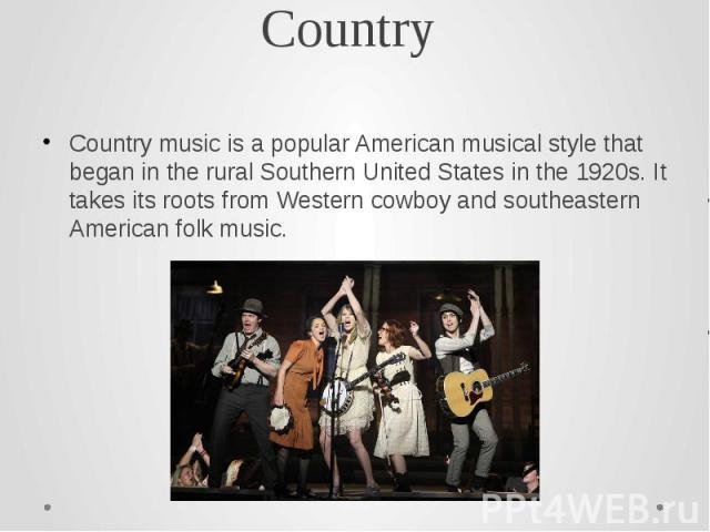 Country Country music is a popular American musical style that began in the rural Southern United States in the 1920s. It takes its roots from Western cowboy and southeastern American folk music.