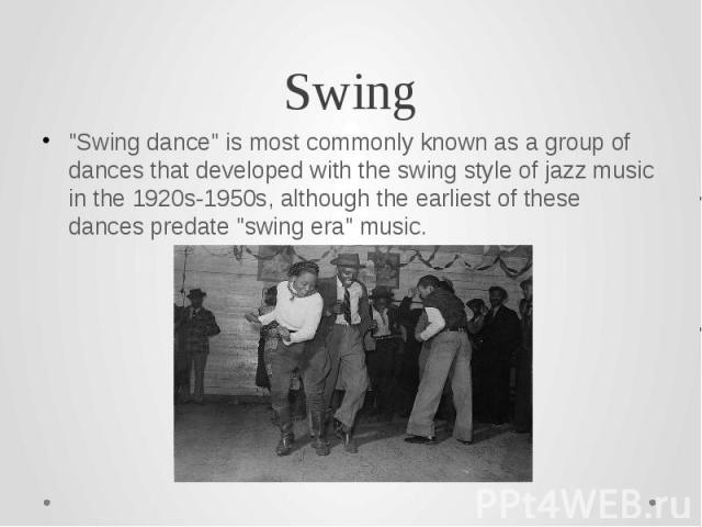 Swing "Swing dance" is most commonly known as a group of dances that developed with the swing style of jazz music in the 1920s-1950s, although the earliest of these dances predate "swing era" music.