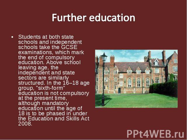 Students at both state schools and independent schools take the GCSE examinations, which mark the end of compulsory education. Above school leaving age, the independent and state sectors are similarly structured. In the 16–18 age group, "sixth-…