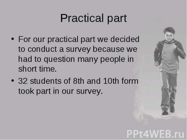 For our practical part we decided to conduct a survey because we had to question many people in short time. For our practical part we decided to conduct a survey because we had to question many people in short time. 32 students of 8th and 10th form …