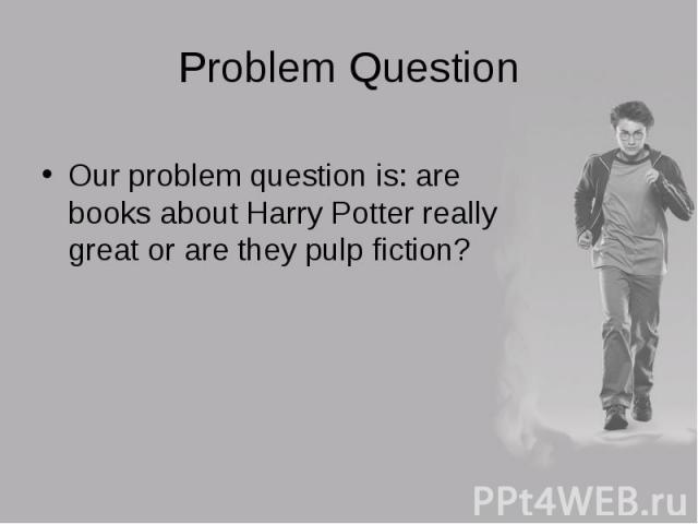 Our problem question is: are books about Harry Potter really great or are they pulp fiction? Our problem question is: are books about Harry Potter really great or are they pulp fiction?
