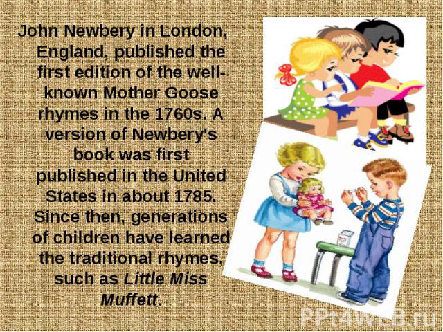 John Newbery in London, England, published the first edition of the well-known Mother Goose rhymes in the 1760s. A version of Newbery's book was first published in the United States in about 1785. Since then, generations of children have learned the…