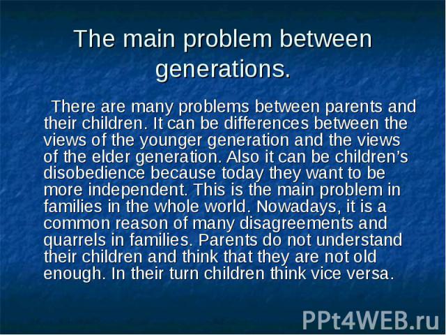 There are many problems between parents and their children. It can be differences between the views of the younger generation and the views of the elder generation. Also it can be children’s disobedience because today they want to be more independen…
