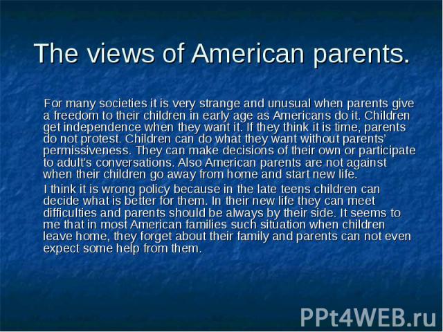 For many societies it is very strange and unusual when parents give a freedom to their children in early age as Americans do it. Children get independence when they want it. If they think it is time, parents do not protest. Children can do what they…
