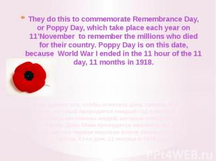 They do this to commemorate Remembrance Day, or Poppy Day, which take place each